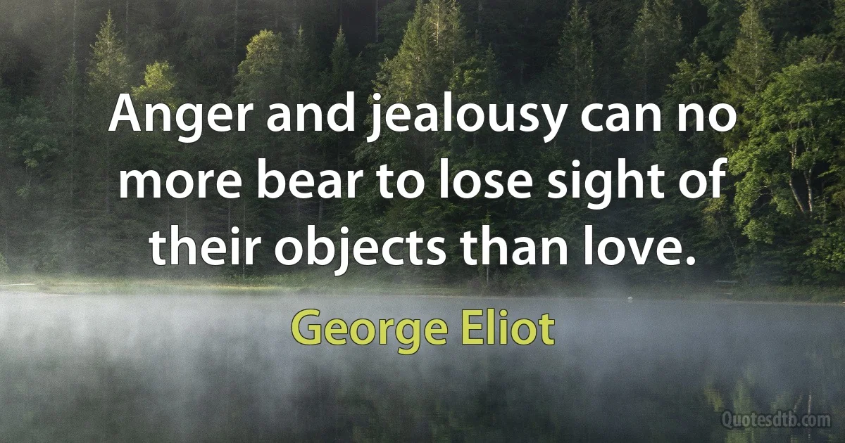 Anger and jealousy can no more bear to lose sight of their objects than love. (George Eliot)