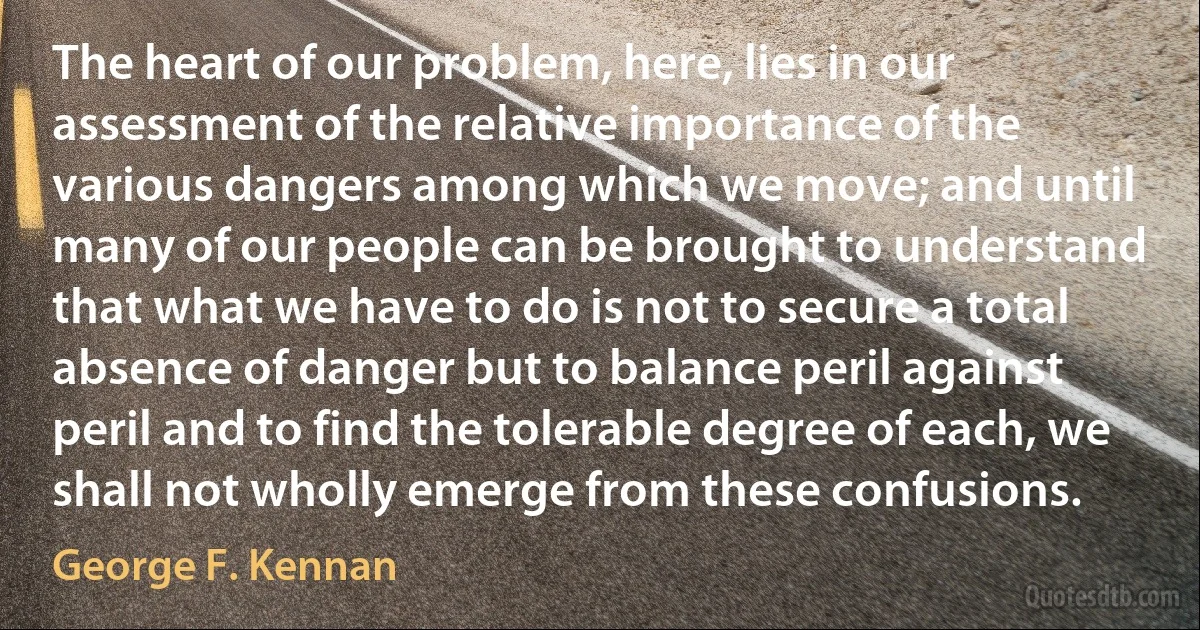 The heart of our problem, here, lies in our assessment of the relative importance of the various dangers among which we move; and until many of our people can be brought to understand that what we have to do is not to secure a total absence of danger but to balance peril against peril and to find the tolerable degree of each, we shall not wholly emerge from these confusions. (George F. Kennan)