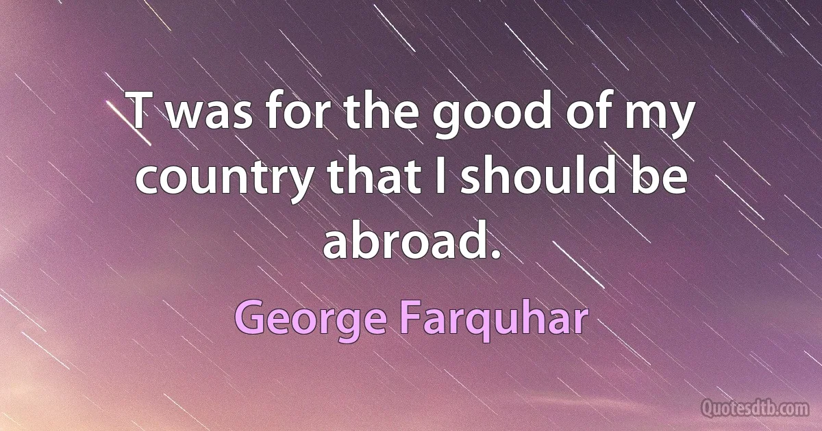 T was for the good of my country that I should be abroad. (George Farquhar)