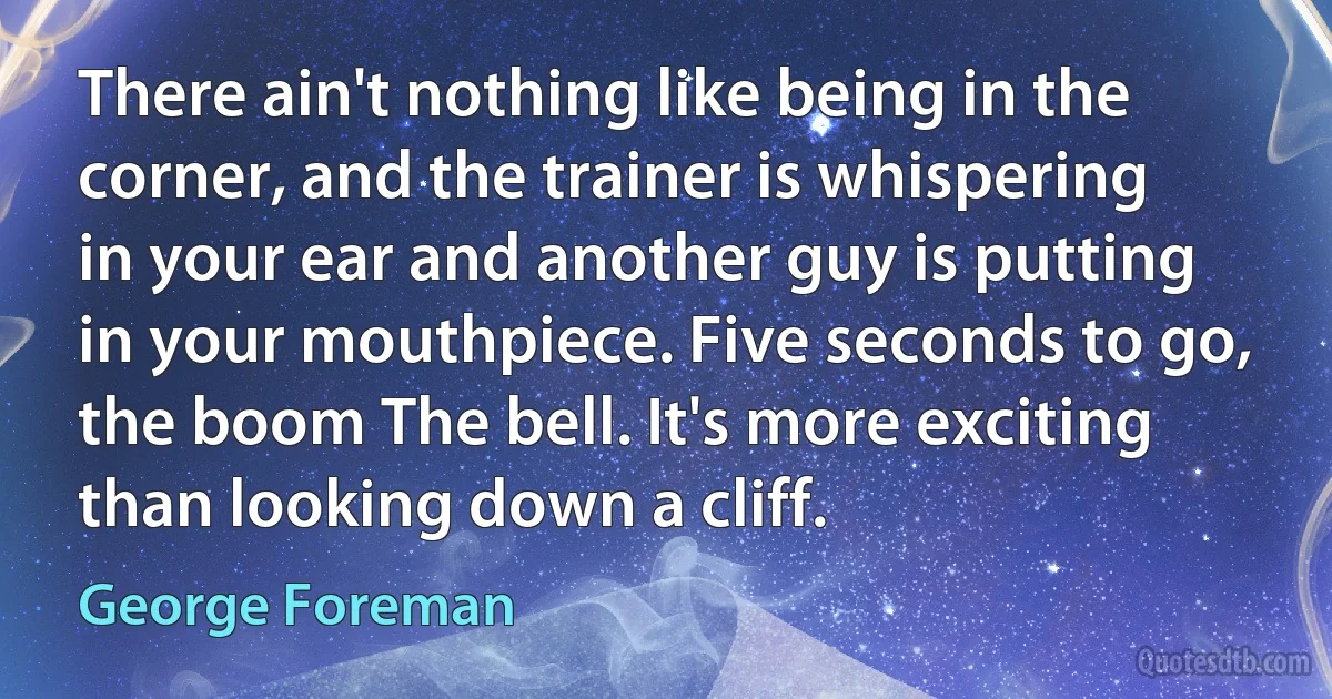 There ain't nothing like being in the corner, and the trainer is whispering in your ear and another guy is putting in your mouthpiece. Five seconds to go, the boom The bell. It's more exciting than looking down a cliff. (George Foreman)