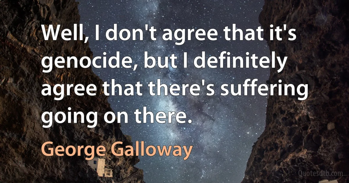 Well, I don't agree that it's genocide, but I definitely agree that there's suffering going on there. (George Galloway)