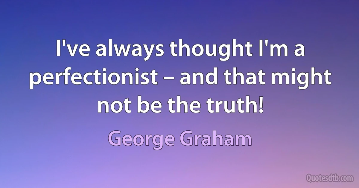 I've always thought I'm a perfectionist – and that might not be the truth! (George Graham)