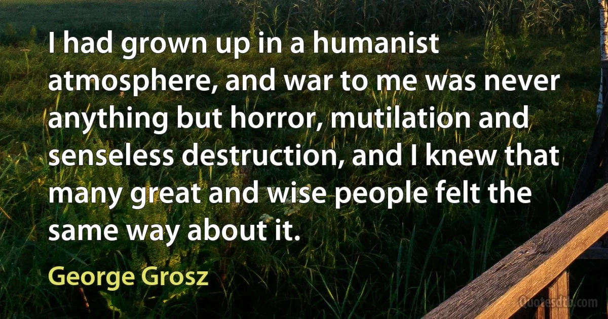 I had grown up in a humanist atmosphere, and war to me was never anything but horror, mutilation and senseless destruction, and I knew that many great and wise people felt the same way about it. (George Grosz)