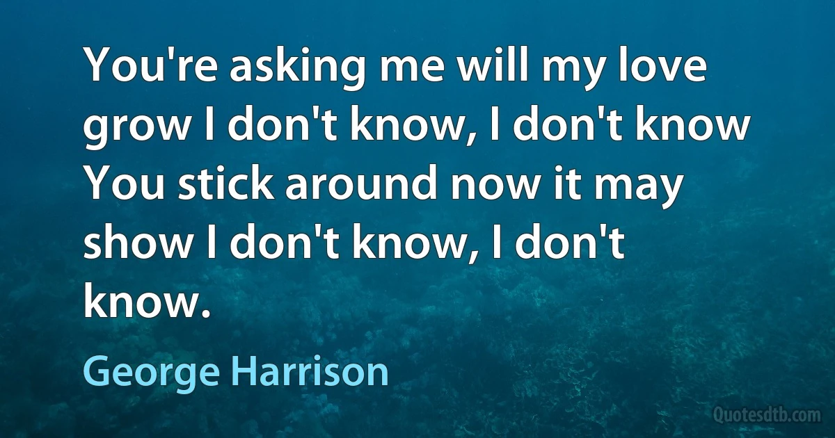 You're asking me will my love grow I don't know, I don't know You stick around now it may show I don't know, I don't know. (George Harrison)