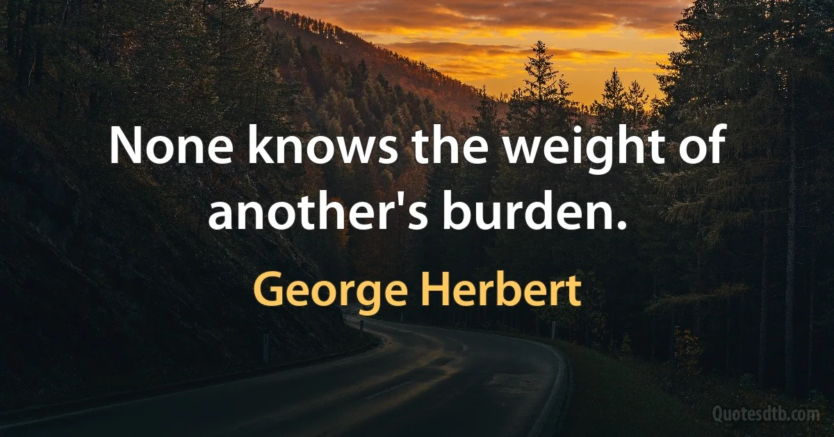 None knows the weight of another's burden. (George Herbert)