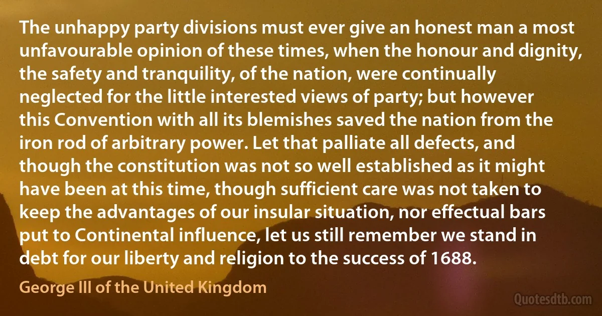 The unhappy party divisions must ever give an honest man a most unfavourable opinion of these times, when the honour and dignity, the safety and tranquility, of the nation, were continually neglected for the little interested views of party; but however this Convention with all its blemishes saved the nation from the iron rod of arbitrary power. Let that palliate all defects, and though the constitution was not so well established as it might have been at this time, though sufficient care was not taken to keep the advantages of our insular situation, nor effectual bars put to Continental influence, let us still remember we stand in debt for our liberty and religion to the success of 1688. (George III of the United Kingdom)