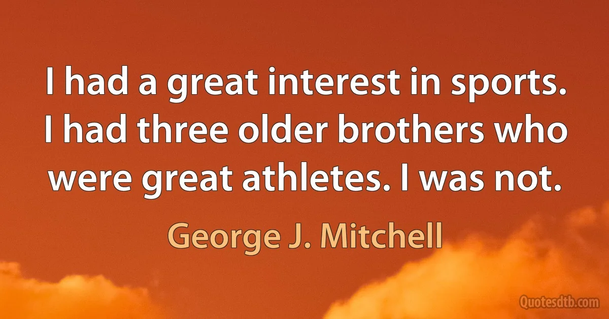 I had a great interest in sports. I had three older brothers who were great athletes. I was not. (George J. Mitchell)