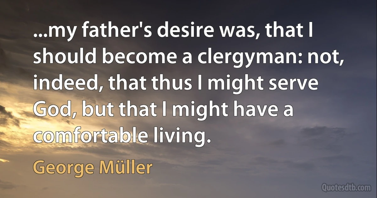 ...my father's desire was, that I should become a clergyman: not, indeed, that thus I might serve God, but that I might have a comfortable living. (George Müller)