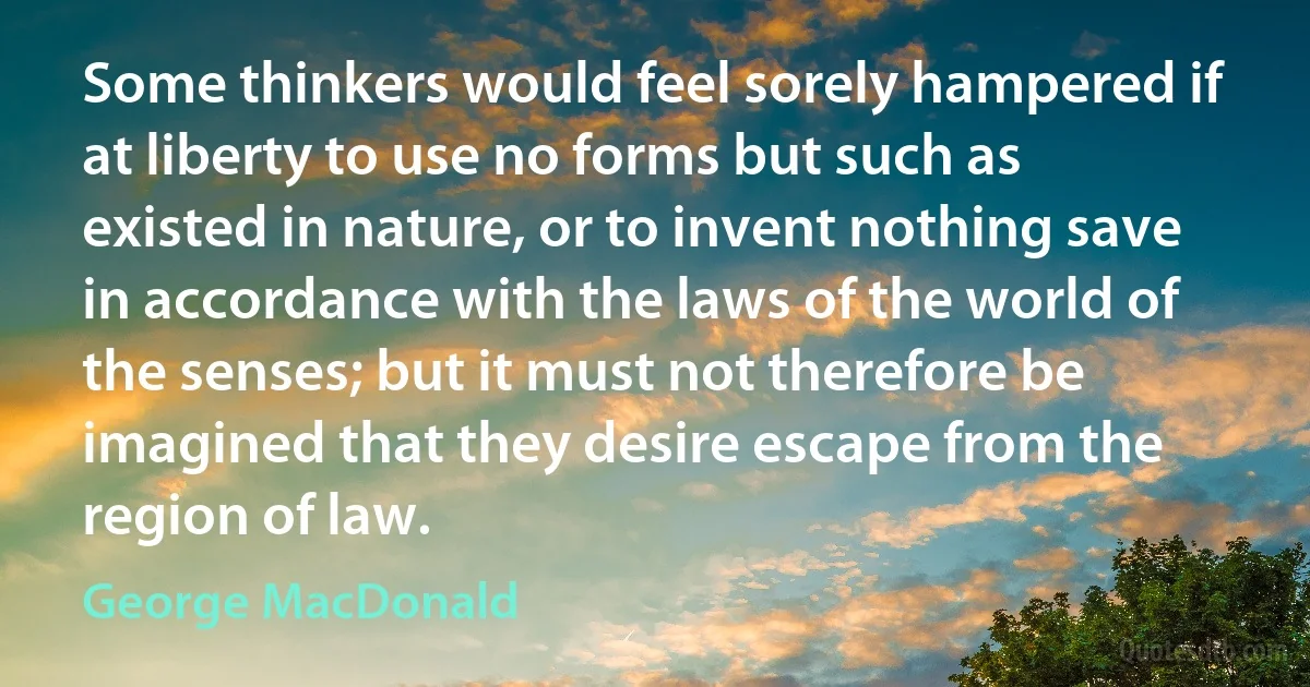 Some thinkers would feel sorely hampered if at liberty to use no forms but such as existed in nature, or to invent nothing save in accordance with the laws of the world of the senses; but it must not therefore be imagined that they desire escape from the region of law. (George MacDonald)