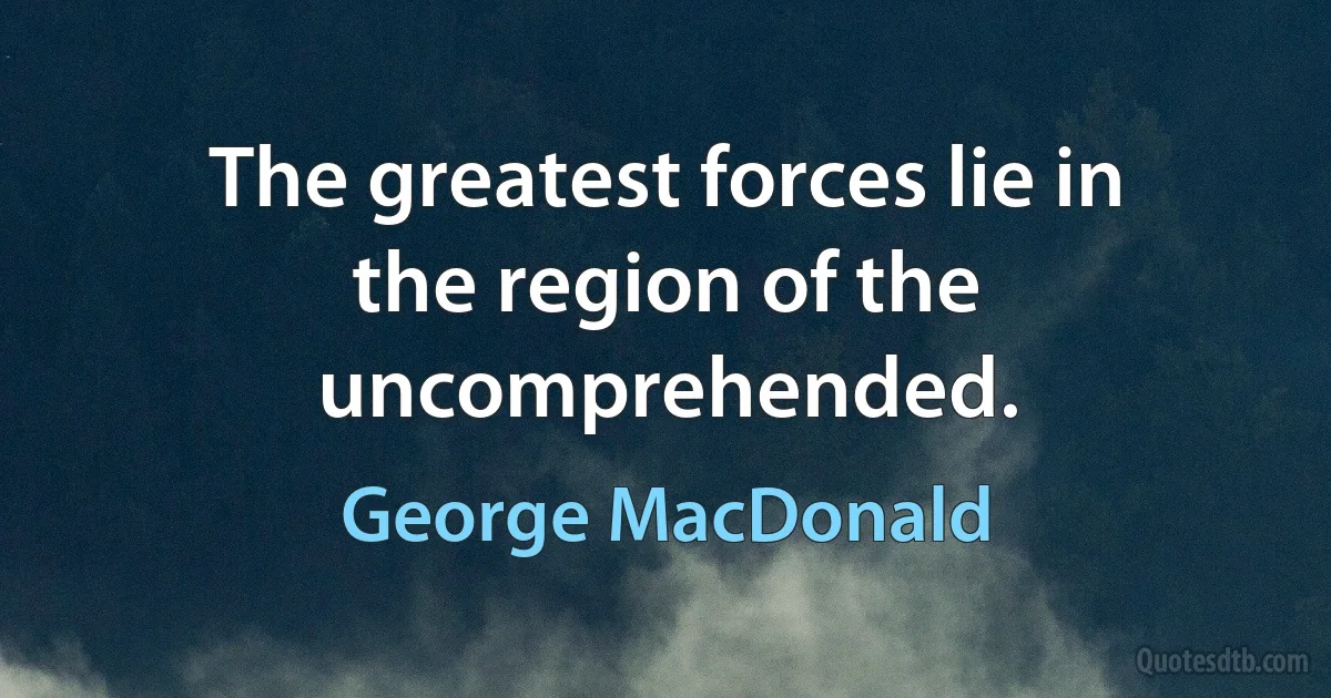 The greatest forces lie in the region of the uncomprehended. (George MacDonald)