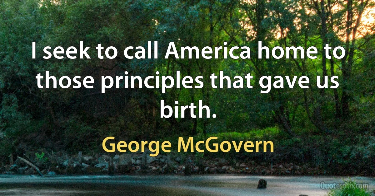 I seek to call America home to those principles that gave us birth. (George McGovern)