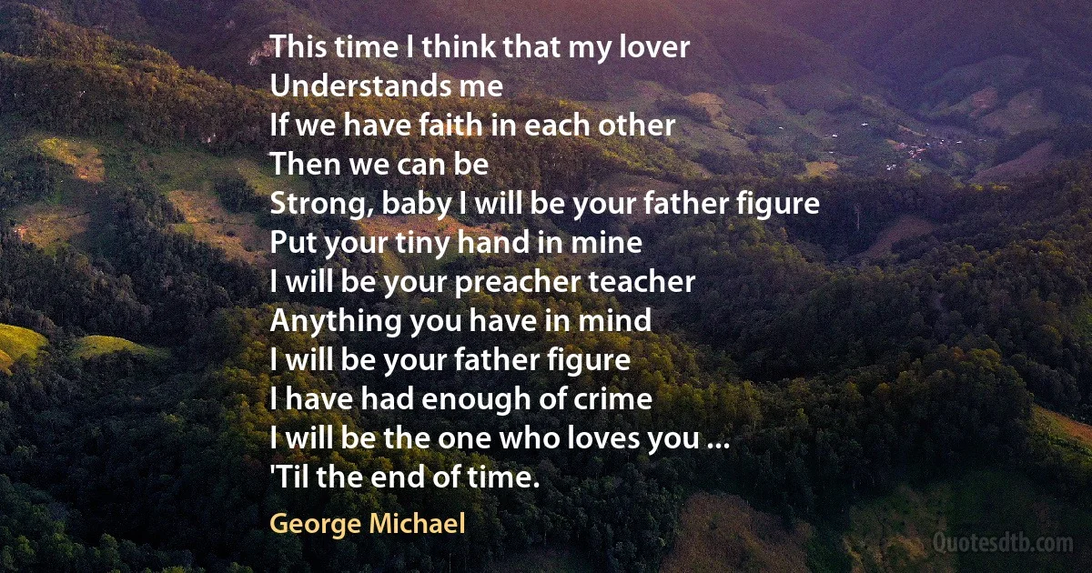 This time I think that my lover
Understands me
If we have faith in each other
Then we can be
Strong, baby I will be your father figure
Put your tiny hand in mine
I will be your preacher teacher
Anything you have in mind
I will be your father figure
I have had enough of crime
I will be the one who loves you ...
'Til the end of time. (George Michael)