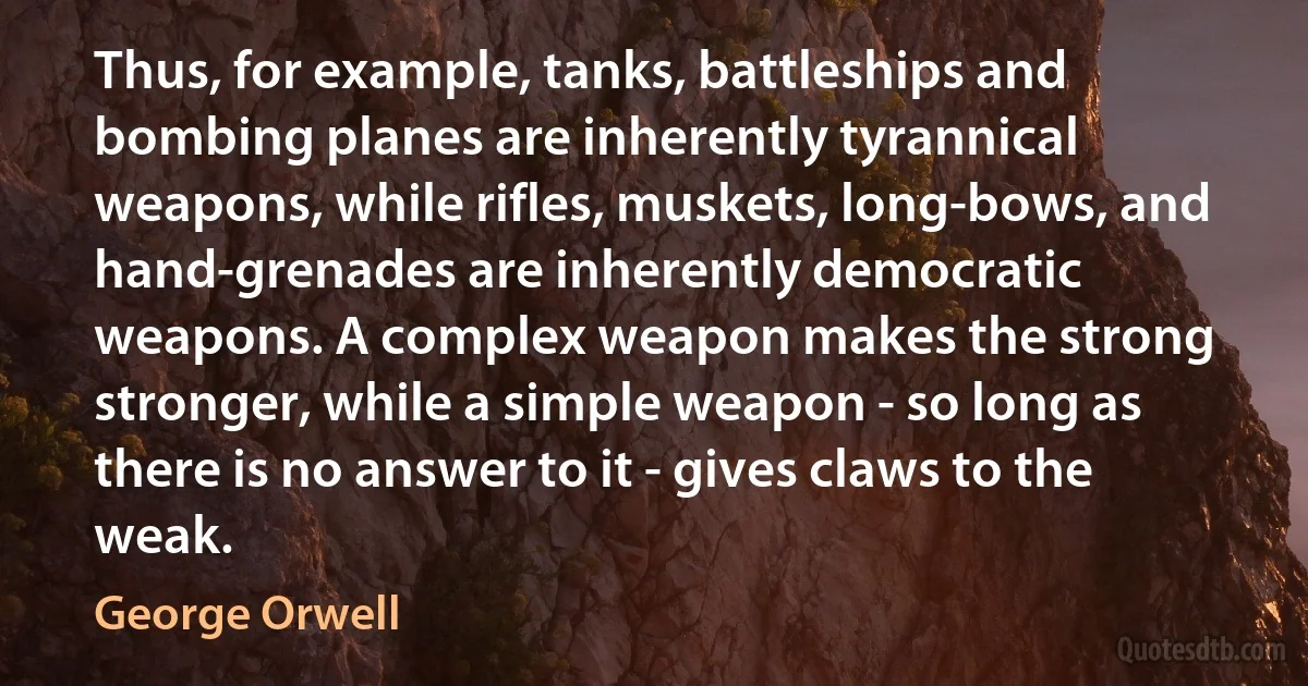 Thus, for example, tanks, battleships and bombing planes are inherently tyrannical weapons, while rifles, muskets, long-bows, and hand-grenades are inherently democratic weapons. A complex weapon makes the strong stronger, while a simple weapon - so long as there is no answer to it - gives claws to the weak. (George Orwell)