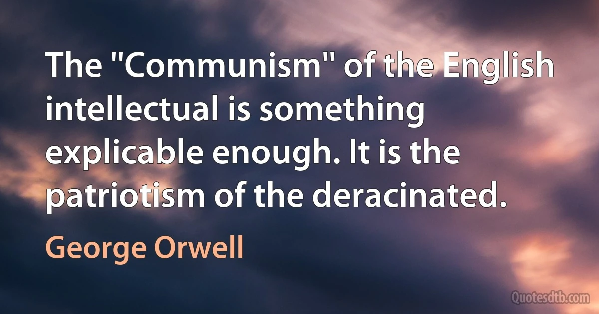 The ''Communism'' of the English intellectual is something explicable enough. It is the patriotism of the deracinated. (George Orwell)