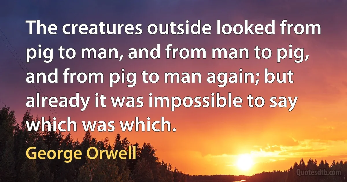 The creatures outside looked from pig to man, and from man to pig, and from pig to man again; but already it was impossible to say which was which. (George Orwell)