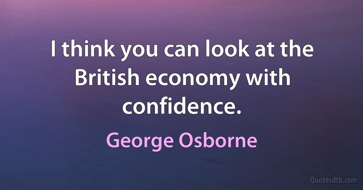 I think you can look at the British economy with confidence. (George Osborne)