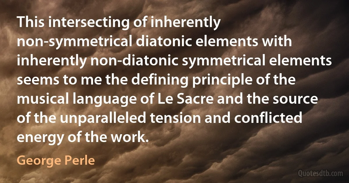 This intersecting of inherently non-symmetrical diatonic elements with inherently non-diatonic symmetrical elements seems to me the defining principle of the musical language of Le Sacre and the source of the unparalleled tension and conflicted energy of the work. (George Perle)