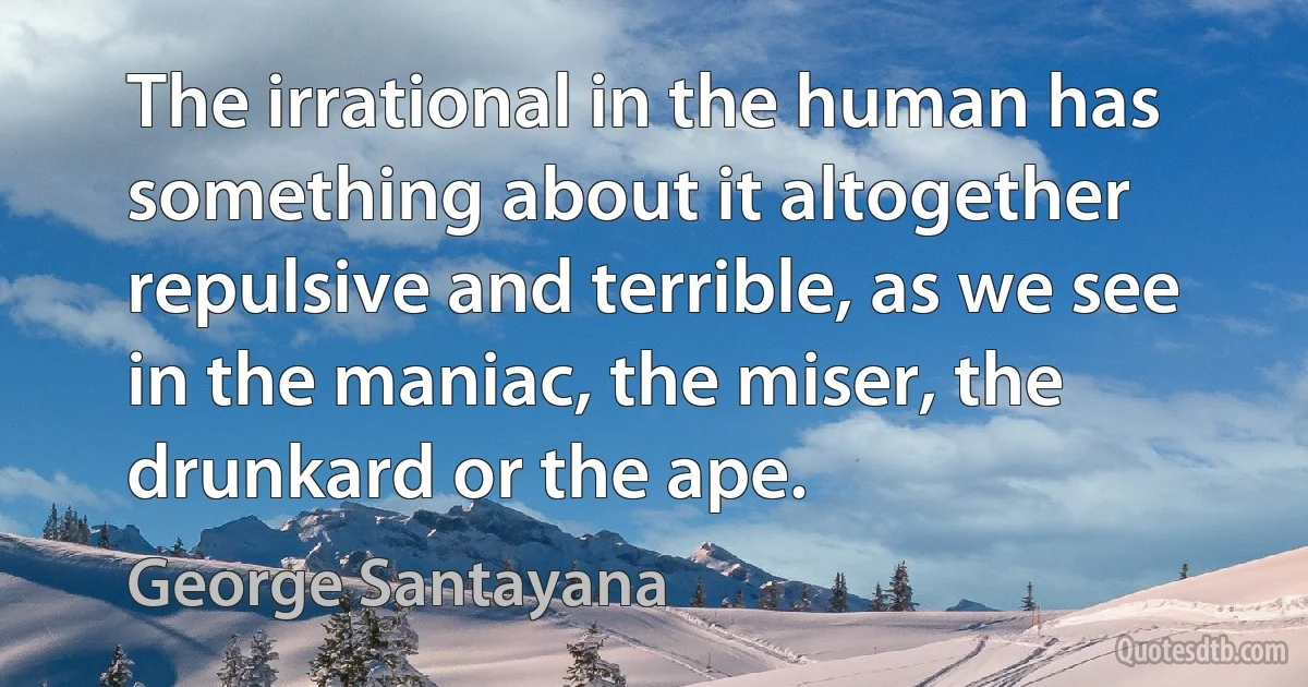 The irrational in the human has something about it altogether repulsive and terrible, as we see in the maniac, the miser, the drunkard or the ape. (George Santayana)