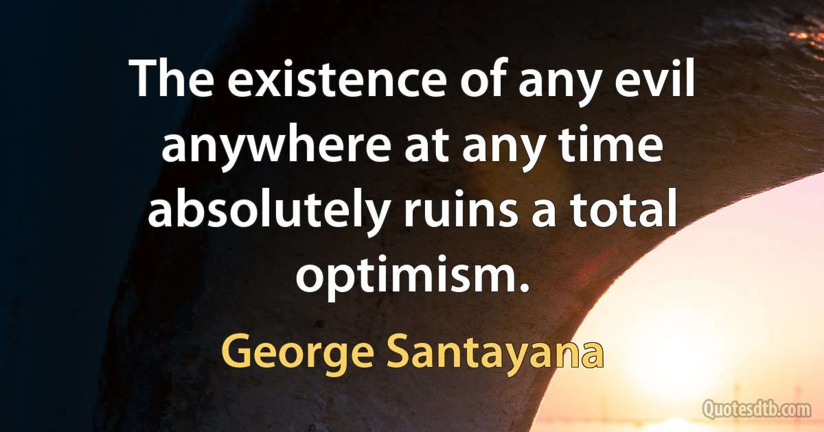 The existence of any evil anywhere at any time absolutely ruins a total optimism. (George Santayana)