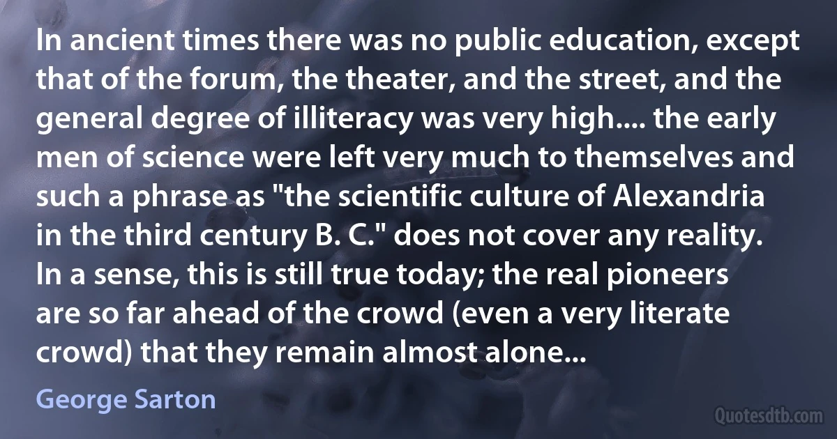 In ancient times there was no public education, except that of the forum, the theater, and the street, and the general degree of illiteracy was very high.... the early men of science were left very much to themselves and such a phrase as "the scientific culture of Alexandria in the third century B. C." does not cover any reality. In a sense, this is still true today; the real pioneers are so far ahead of the crowd (even a very literate crowd) that they remain almost alone... (George Sarton)