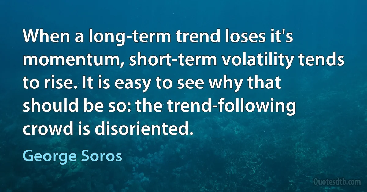 When a long-term trend loses it's momentum, short-term volatility tends to rise. It is easy to see why that should be so: the trend-following crowd is disoriented. (George Soros)