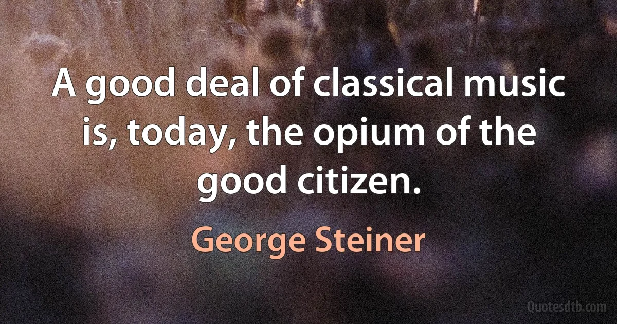 A good deal of classical music is, today, the opium of the good citizen. (George Steiner)