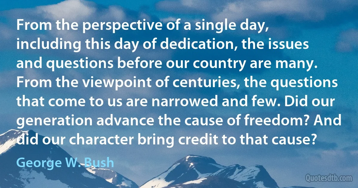 From the perspective of a single day, including this day of dedication, the issues and questions before our country are many. From the viewpoint of centuries, the questions that come to us are narrowed and few. Did our generation advance the cause of freedom? And did our character bring credit to that cause? (George W. Bush)