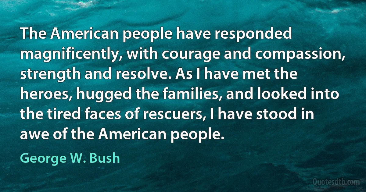 The American people have responded magnificently, with courage and compassion, strength and resolve. As I have met the heroes, hugged the families, and looked into the tired faces of rescuers, I have stood in awe of the American people. (George W. Bush)