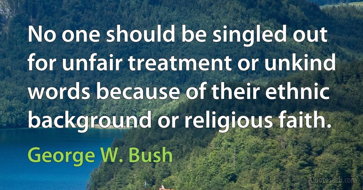 No one should be singled out for unfair treatment or unkind words because of their ethnic background or religious faith. (George W. Bush)