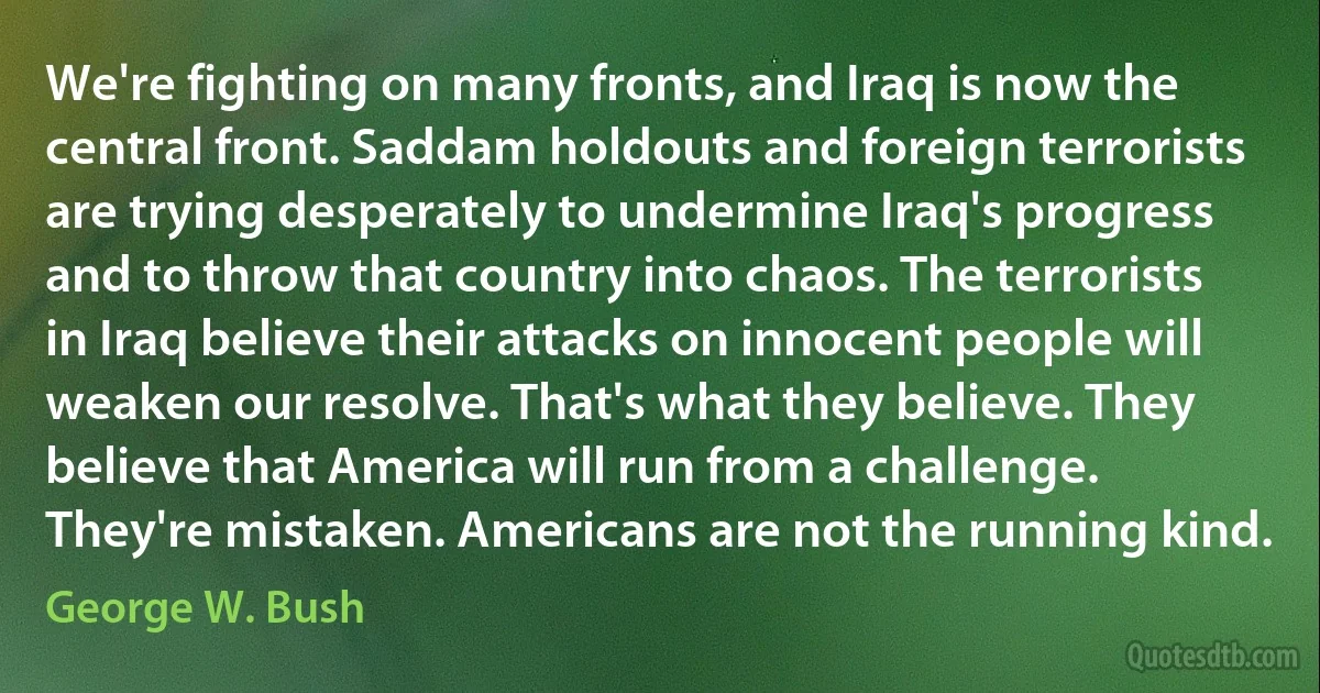 We're fighting on many fronts, and Iraq is now the central front. Saddam holdouts and foreign terrorists are trying desperately to undermine Iraq's progress and to throw that country into chaos. The terrorists in Iraq believe their attacks on innocent people will weaken our resolve. That's what they believe. They believe that America will run from a challenge. They're mistaken. Americans are not the running kind. (George W. Bush)