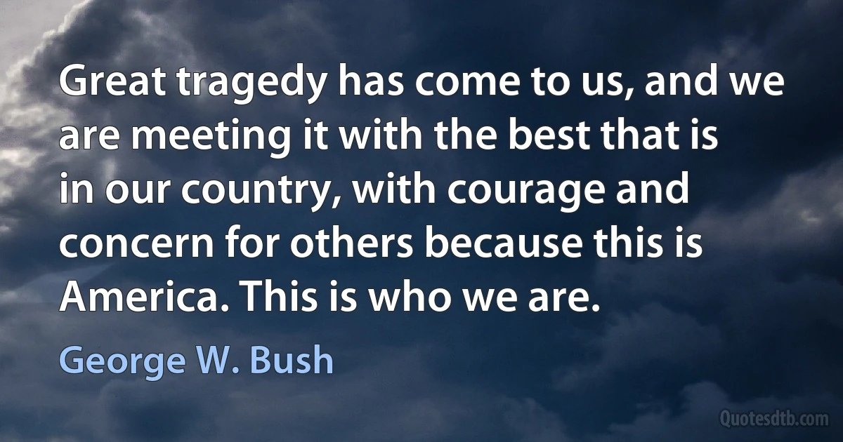 Great tragedy has come to us, and we are meeting it with the best that is in our country, with courage and concern for others because this is America. This is who we are. (George W. Bush)