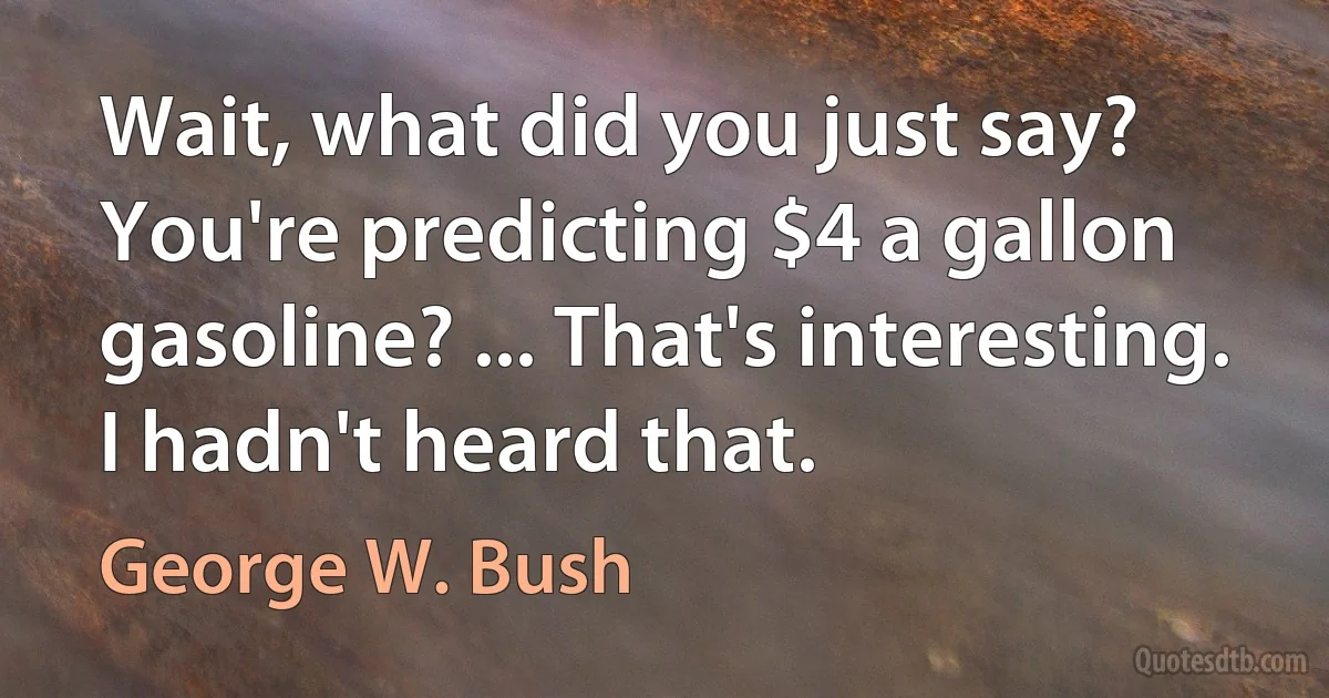 Wait, what did you just say? You're predicting $4 a gallon gasoline? ... That's interesting. I hadn't heard that. (George W. Bush)