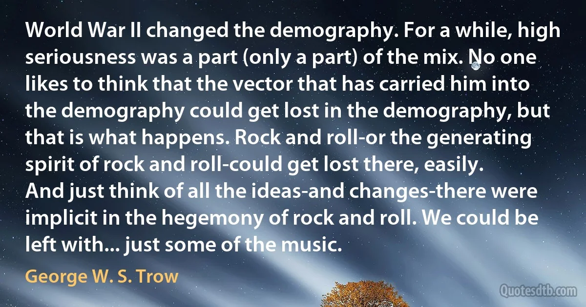 World War II changed the demography. For a while, high seriousness was a part (only a part) of the mix. No one likes to think that the vector that has carried him into the demography could get lost in the demography, but that is what happens. Rock and roll-or the generating spirit of rock and roll-could get lost there, easily. And just think of all the ideas-and changes-there were implicit in the hegemony of rock and roll. We could be left with... just some of the music. (George W. S. Trow)