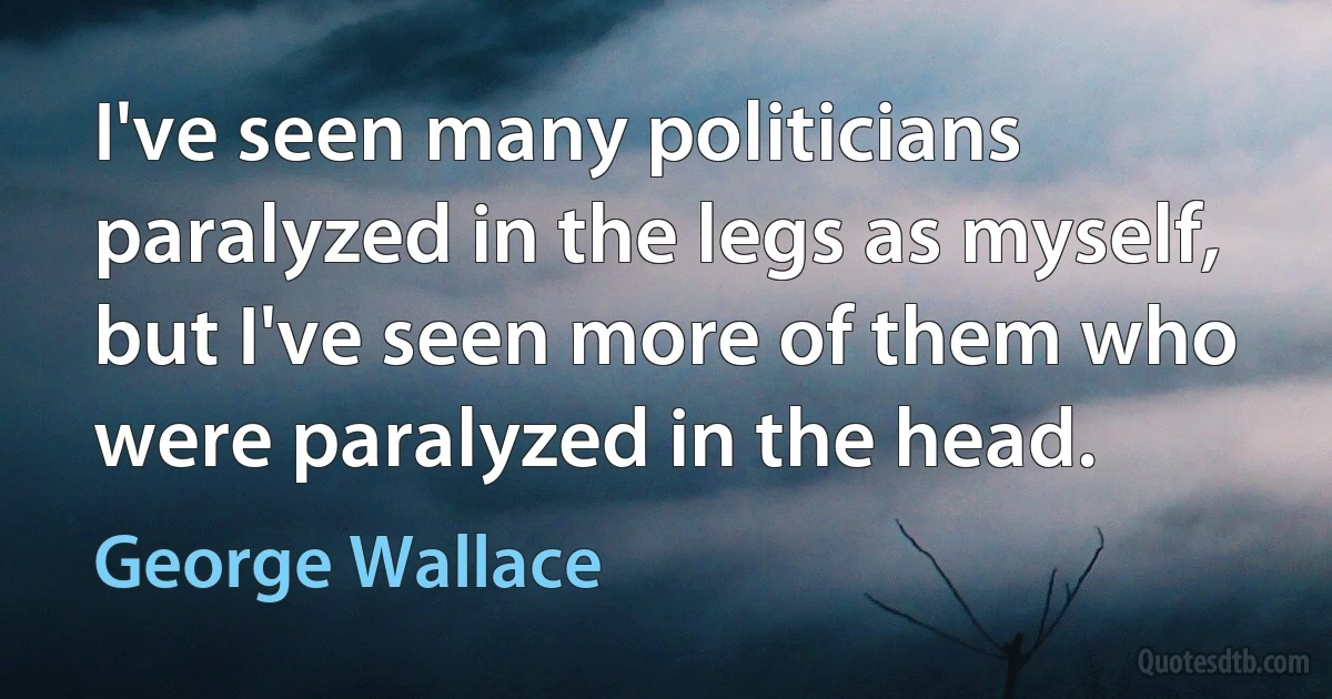 I've seen many politicians paralyzed in the legs as myself, but I've seen more of them who were paralyzed in the head. (George Wallace)