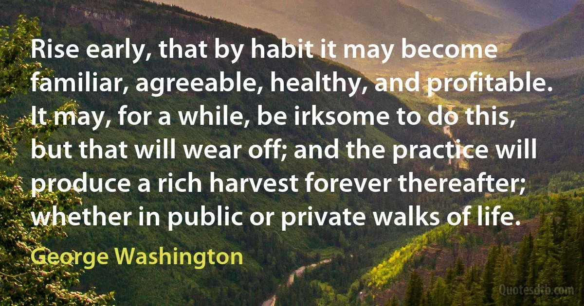 Rise early, that by habit it may become familiar, agreeable, healthy, and profitable. It may, for a while, be irksome to do this, but that will wear off; and the practice will produce a rich harvest forever thereafter; whether in public or private walks of life. (George Washington)