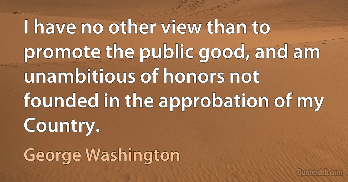 I have no other view than to promote the public good, and am unambitious of honors not founded in the approbation of my Country. (George Washington)