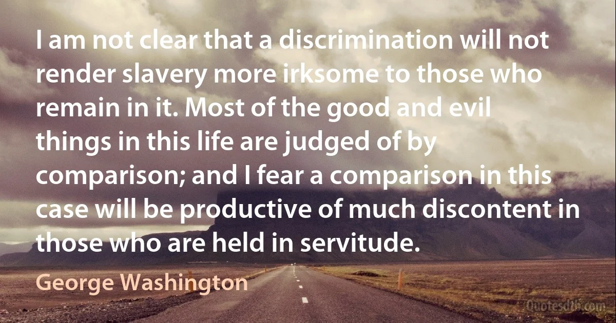 I am not clear that a discrimination will not render slavery more irksome to those who remain in it. Most of the good and evil things in this life are judged of by comparison; and I fear a comparison in this case will be productive of much discontent in those who are held in servitude. (George Washington)