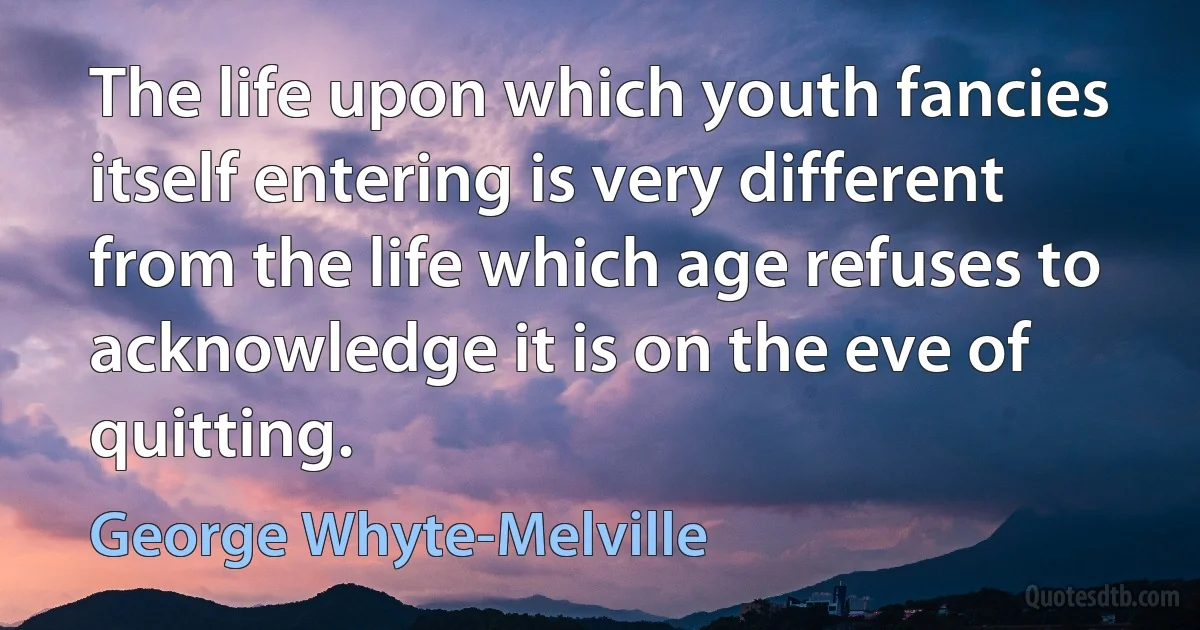 The life upon which youth fancies itself entering is very different from the life which age refuses to acknowledge it is on the eve of quitting. (George Whyte-Melville)