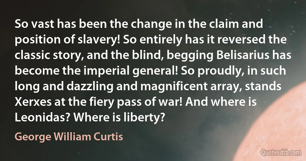 So vast has been the change in the claim and position of slavery! So entirely has it reversed the classic story, and the blind, begging Belisarius has become the imperial general! So proudly, in such long and dazzling and magnificent array, stands Xerxes at the fiery pass of war! And where is Leonidas? Where is liberty? (George William Curtis)