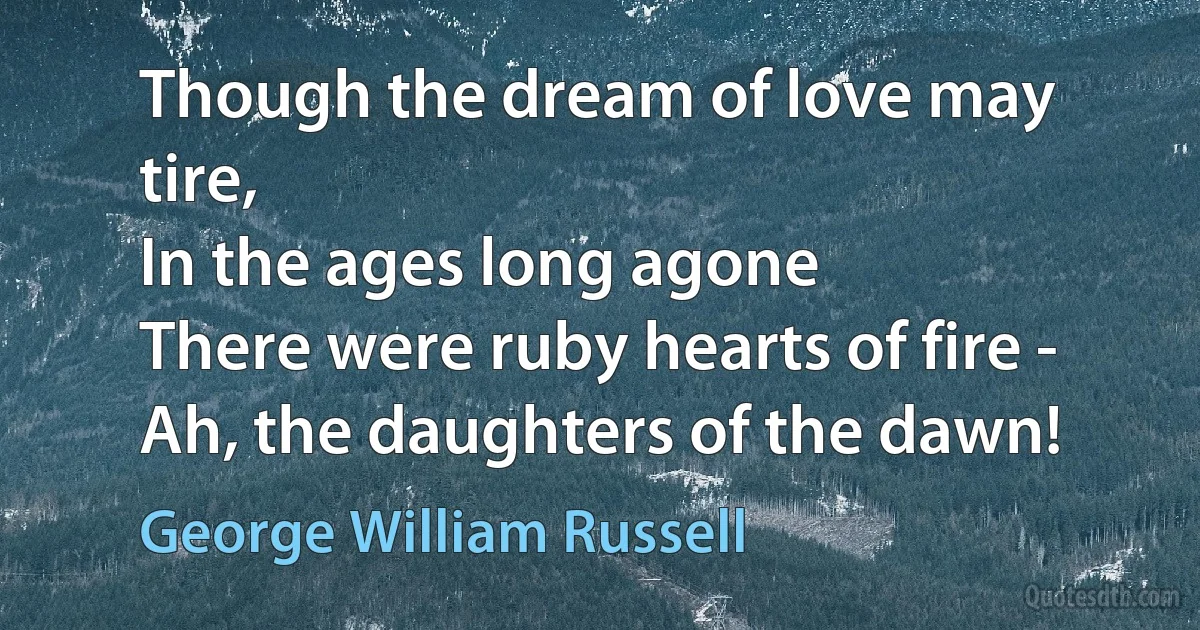 Though the dream of love may tire,
In the ages long agone
There were ruby hearts of fire -
Ah, the daughters of the dawn! (George William Russell)