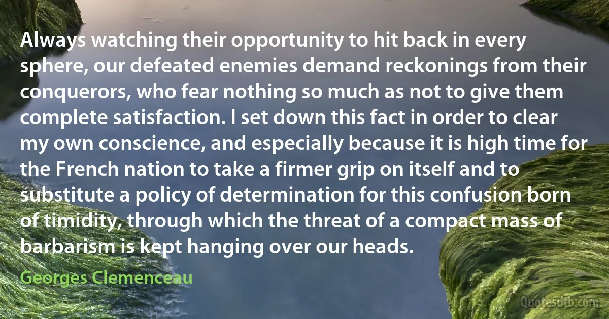 Always watching their opportunity to hit back in every sphere, our defeated enemies demand reckonings from their conquerors, who fear nothing so much as not to give them complete satisfaction. I set down this fact in order to clear my own conscience, and especially because it is high time for the French nation to take a firmer grip on itself and to substitute a policy of determination for this confusion born of timidity, through which the threat of a compact mass of barbarism is kept hanging over our heads. (Georges Clemenceau)