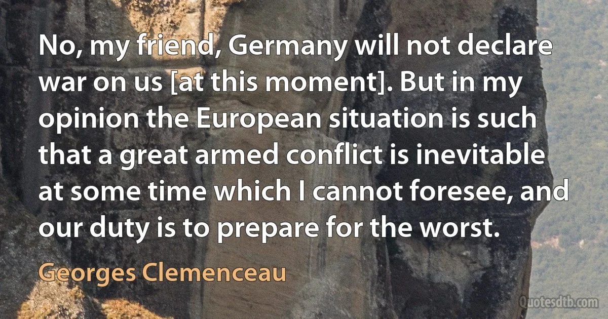 No, my friend, Germany will not declare war on us [at this moment]. But in my opinion the European situation is such that a great armed conflict is inevitable at some time which I cannot foresee, and our duty is to prepare for the worst. (Georges Clemenceau)