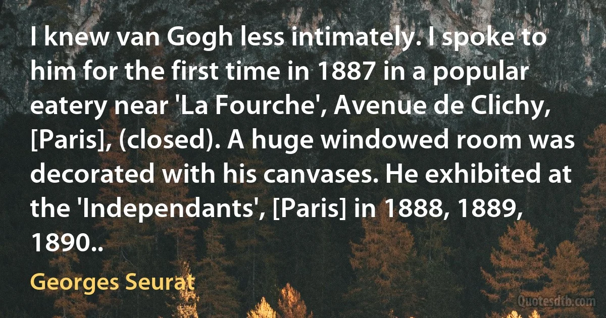 I knew van Gogh less intimately. I spoke to him for the first time in 1887 in a popular eatery near 'La Fourche', Avenue de Clichy, [Paris], (closed). A huge windowed room was decorated with his canvases. He exhibited at the 'Independants', [Paris] in 1888, 1889, 1890.. (Georges Seurat)