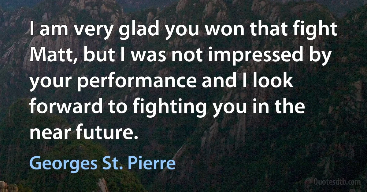 I am very glad you won that fight Matt, but I was not impressed by your performance and I look forward to fighting you in the near future. (Georges St. Pierre)