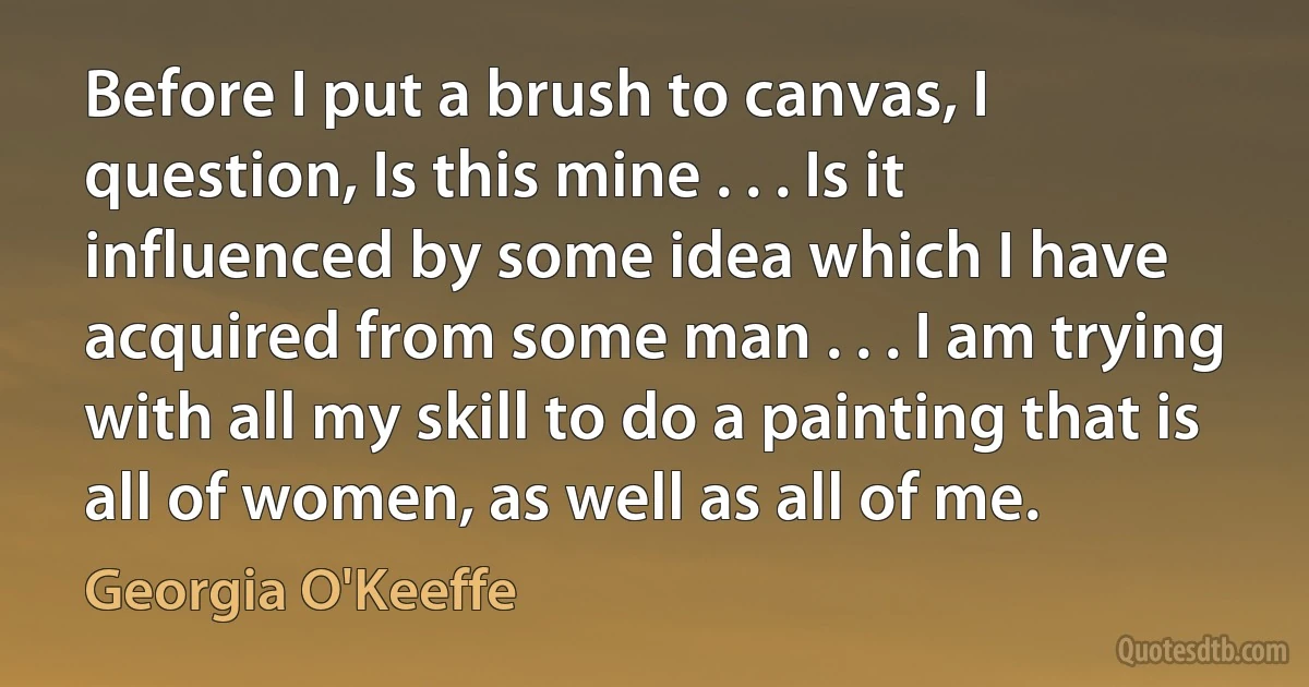 Before I put a brush to canvas, I question, Is this mine . . . Is it influenced by some idea which I have acquired from some man . . . I am trying with all my skill to do a painting that is all of women, as well as all of me. (Georgia O'Keeffe)