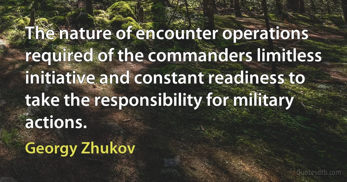 The nature of encounter operations required of the commanders limitless initiative and constant readiness to take the responsibility for military actions. (Georgy Zhukov)