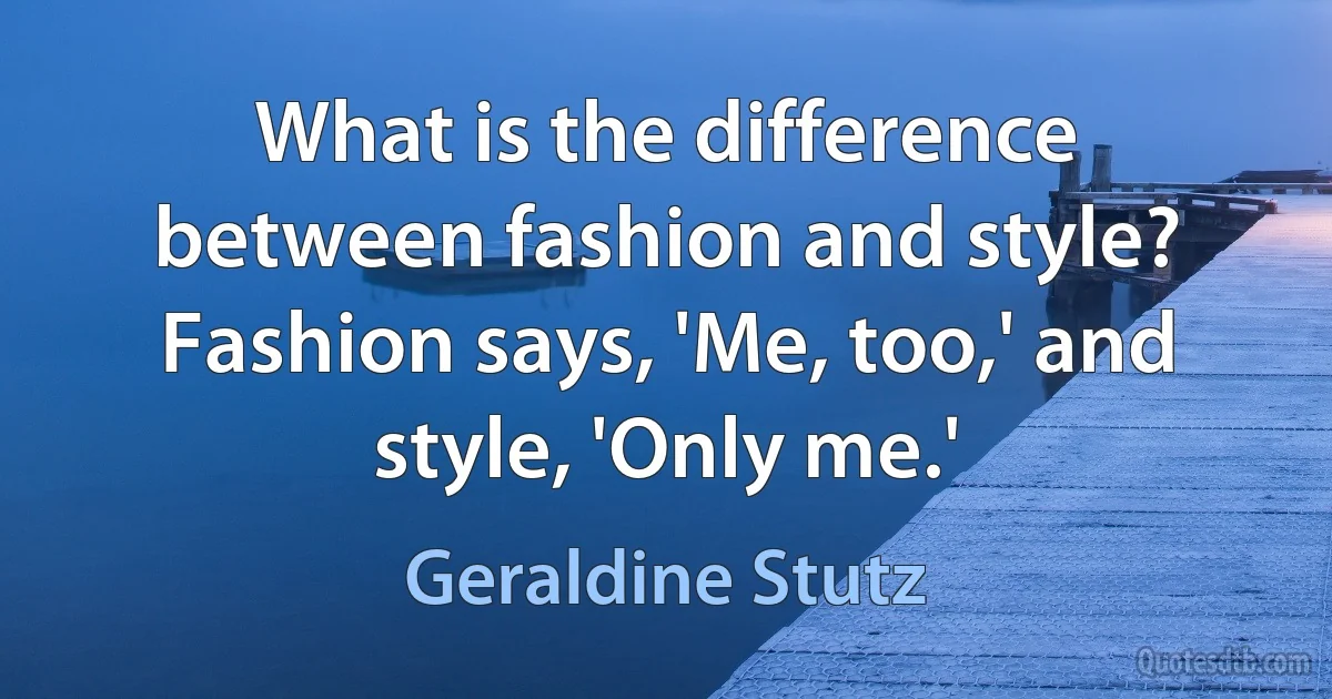 What is the difference between fashion and style? Fashion says, 'Me, too,' and style, 'Only me.' (Geraldine Stutz)