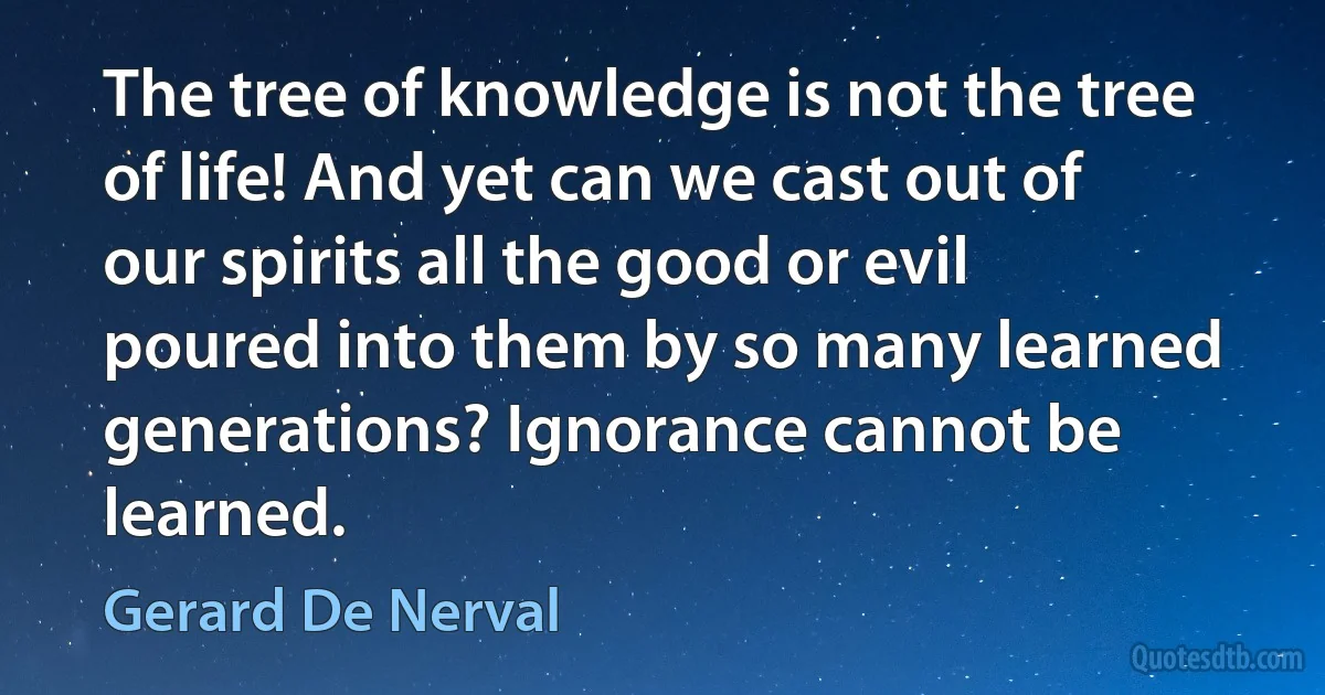 The tree of knowledge is not the tree of life! And yet can we cast out of our spirits all the good or evil poured into them by so many learned generations? Ignorance cannot be learned. (Gerard De Nerval)