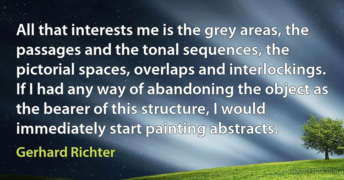 All that interests me is the grey areas, the passages and the tonal sequences, the pictorial spaces, overlaps and interlockings. If I had any way of abandoning the object as the bearer of this structure, I would immediately start painting abstracts. (Gerhard Richter)