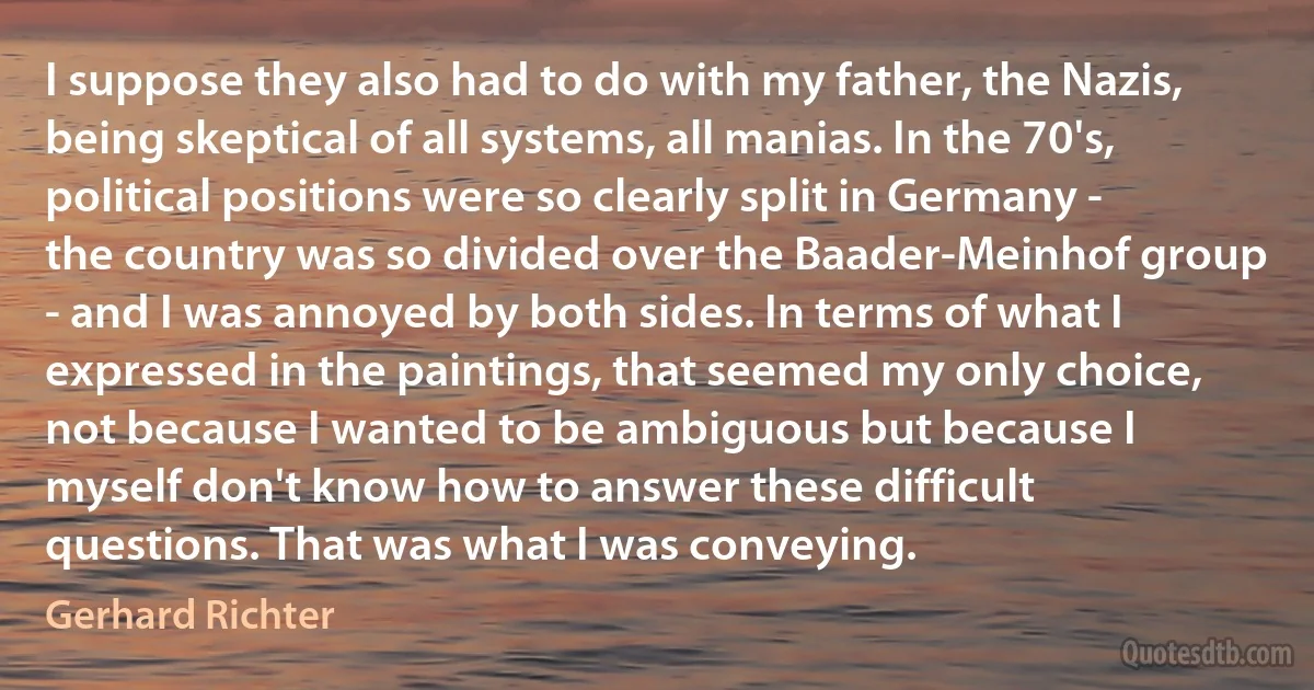 I suppose they also had to do with my father, the Nazis, being skeptical of all systems, all manias. In the 70's, political positions were so clearly split in Germany - the country was so divided over the Baader-Meinhof group - and I was annoyed by both sides. In terms of what I expressed in the paintings, that seemed my only choice, not because I wanted to be ambiguous but because I myself don't know how to answer these difficult questions. That was what I was conveying. (Gerhard Richter)